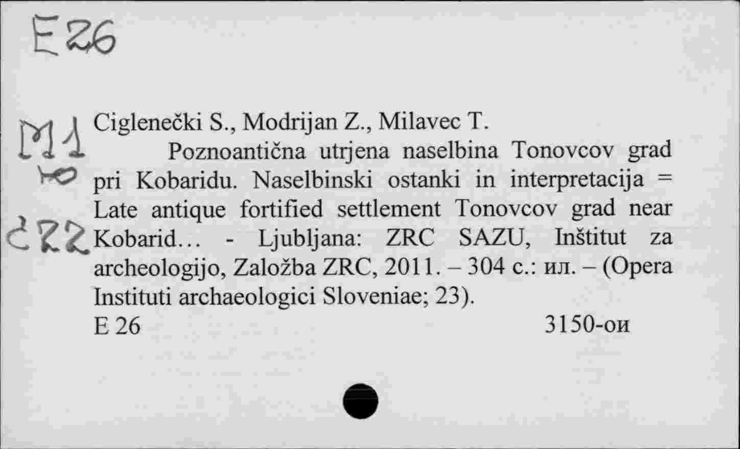 ﻿I Ciglenečki S., Modrijan Z., Milavec T.
J J. Poznoantična utijena naselbina Tonovcov grad pri Kobaridu. Naselbinski ostanki in interpretacija = Late antique fortified settlement Tonovcov grad near Kobarid... - Ljubljana: ZRC SAZU, Inštitut za archeologijo, Založba ZRC, 2011. - 304 с.: ил. - (Opera Instituti archaeologici Sloveniae; 23).
E26	3150-ои